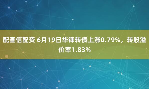 配查信配资 6月19日华锋转债上涨0.79%，转股溢价率1.83%