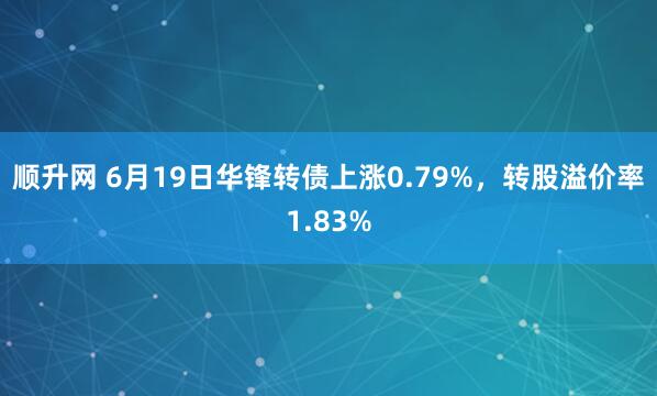顺升网 6月19日华锋转债上涨0.79%，转股溢价率1.83%