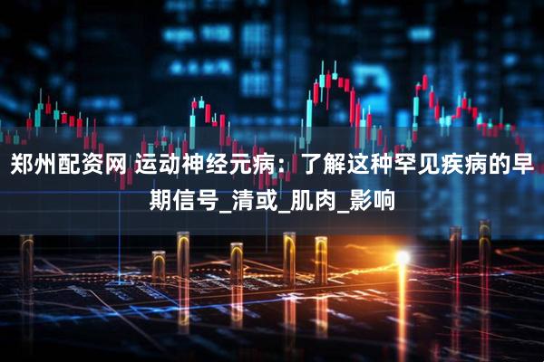 郑州配资网 运动神经元病：了解这种罕见疾病的早期信号_清或_肌肉_影响