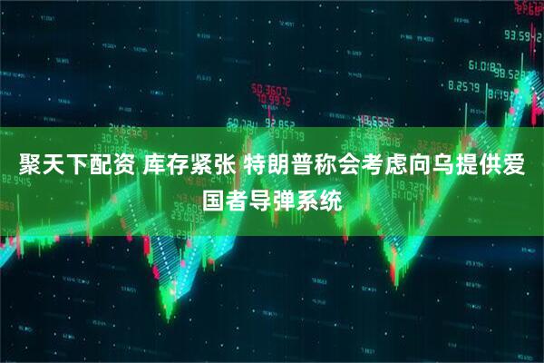 聚天下配资 库存紧张 特朗普称会考虑向乌提供爱国者导弹系统