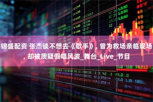 镕盛配资 张杰谈不想去《歌手》, 曾为救场亲临现场, 却被质疑假唱风波_舞台_Live_节目
