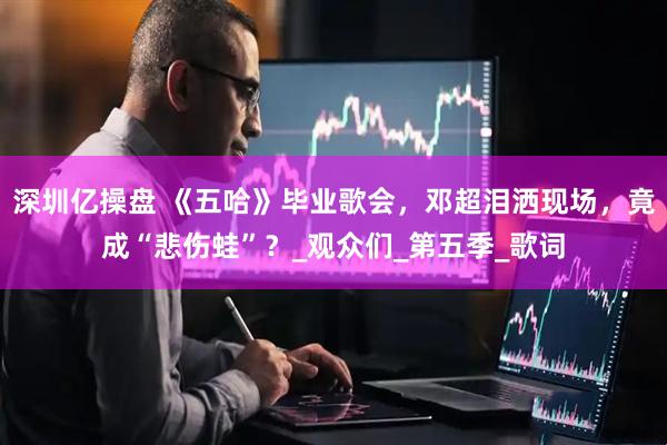 深圳亿操盘 《五哈》毕业歌会，邓超泪洒现场，竟成“悲伤蛙”？_观众们_第五季_歌词