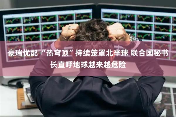 豪瑞优配 “热穹顶”持续笼罩北半球 联合国秘书长直呼地球越来越危险