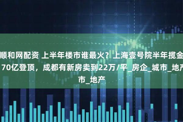 顺和网配资 上半年楼市谁最火？上海壹号院半年揽金170亿登顶，成都有新房卖到22万/平_房企_城市_地产