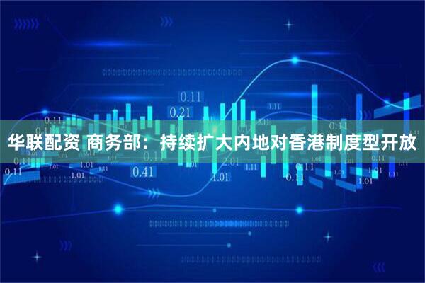 华联配资 商务部：持续扩大内地对香港制度型开放