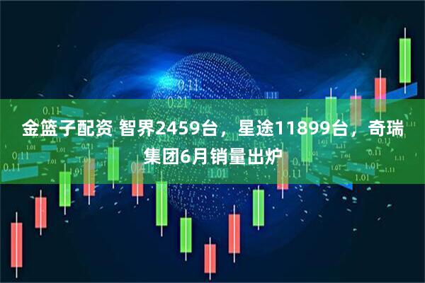 金篮子配资 智界2459台，星途11899台，奇瑞集团6月销量出炉