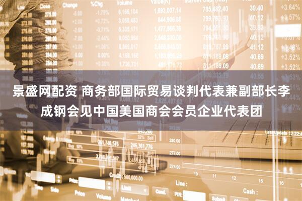 景盛网配资 商务部国际贸易谈判代表兼副部长李成钢会见中国美国商会会员企业代表团