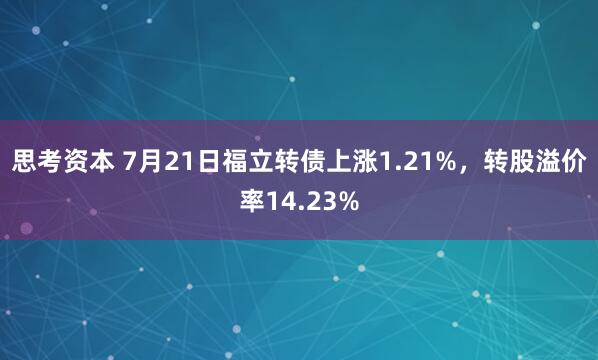 思考资本 7月21日福立转债上涨1.21%，转股溢价率14.23%