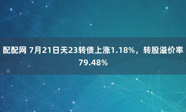 配配网 7月21日天23转债上涨1.18%，转股溢价率79.48%