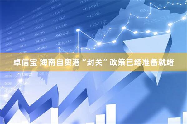 卓信宝 海南自贸港“封关”政策已经准备就绪