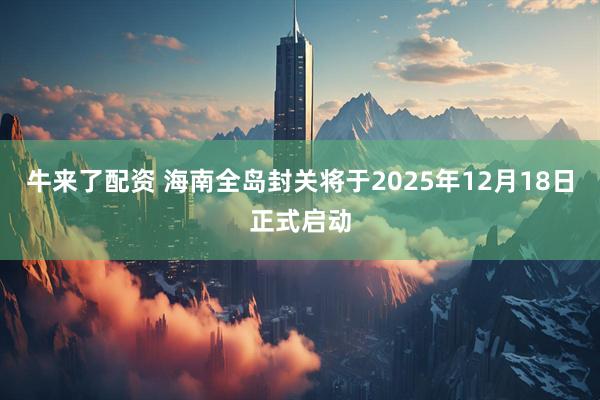 牛来了配资 海南全岛封关将于2025年12月18日正式启动