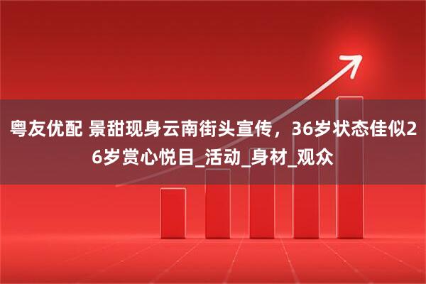 粤友优配 景甜现身云南街头宣传，36岁状态佳似26岁赏心悦目_活动_身材_观众