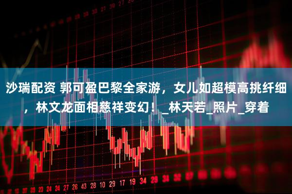 沙瑞配资 郭可盈巴黎全家游，女儿如超模高挑纤细，林文龙面相慈祥变幻！_林天若_照片_穿着