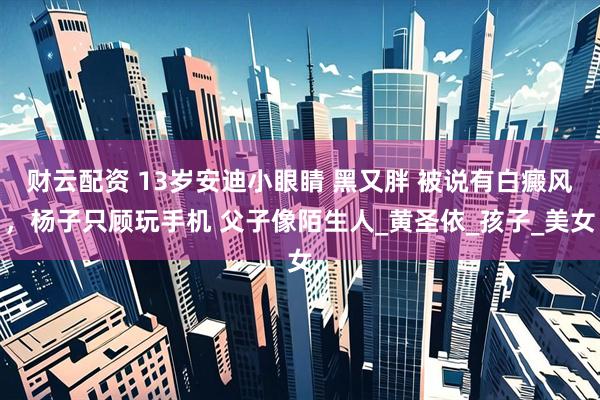 财云配资 13岁安迪小眼睛 黑又胖 被说有白癜风，杨子只顾玩手机 父子像陌生人_黄圣依_孩子_美女