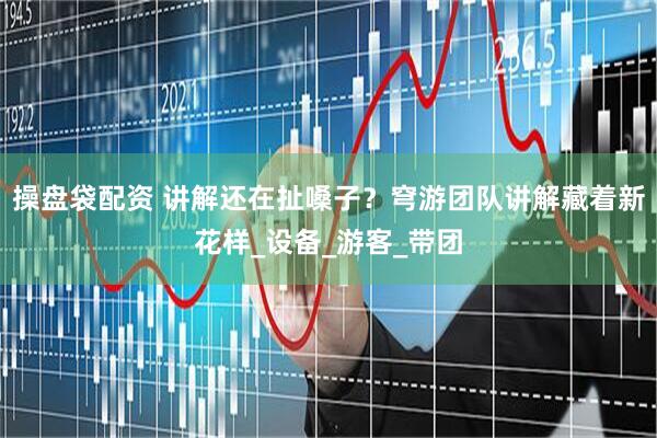 操盘袋配资 讲解还在扯嗓子？穹游团队讲解藏着新花样_设备_游客_带团