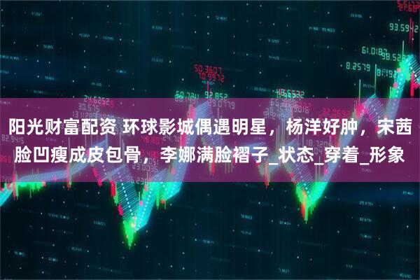 阳光财富配资 环球影城偶遇明星，杨洋好肿，宋茜脸凹瘦成皮包骨，李娜满脸褶子_状态_穿着_形象
