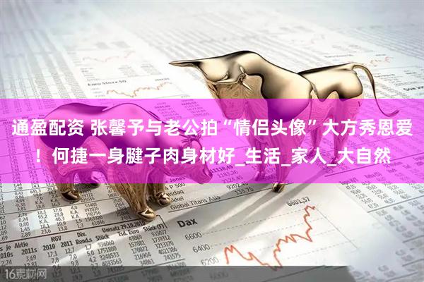 通盈配资 张馨予与老公拍“情侣头像”大方秀恩爱！何捷一身腱子肉身材好_生活_家人_大自然