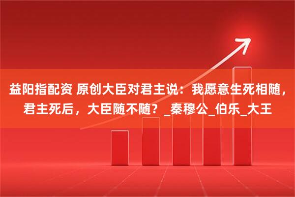 益阳指配资 原创大臣对君主说：我愿意生死相随，君主死后，大臣随不随？_秦穆公_伯乐_大王