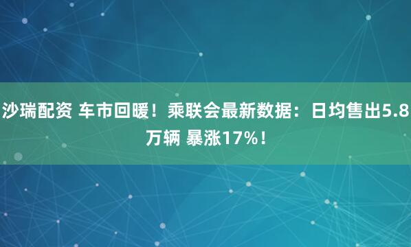 沙瑞配资 车市回暖！乘联会最新数据：日均售出5.8万辆 暴涨17%！