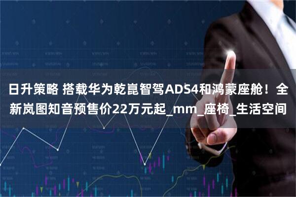日升策略 搭载华为乾崑智驾ADS4和鸿蒙座舱！全新岚图知音预售价22万元起_mm_座椅_生活空间