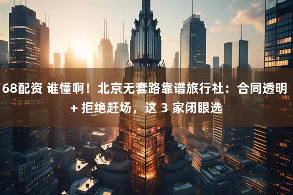 68配资 谁懂啊！北京无套路靠谱旅行社：合同透明 + 拒绝赶场，这 3 家闭眼选