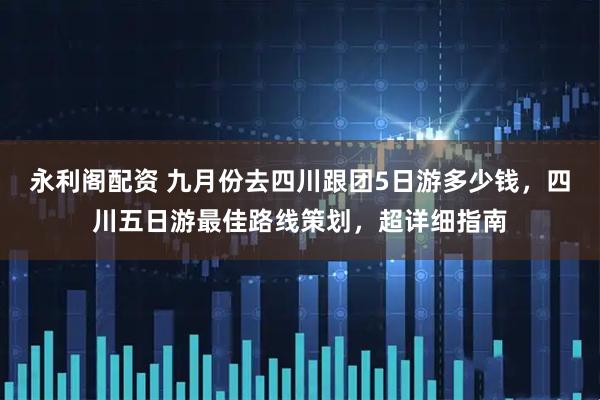 永利阁配资 九月份去四川跟团5日游多少钱，四川五日游最佳路线策划，超详细指南
