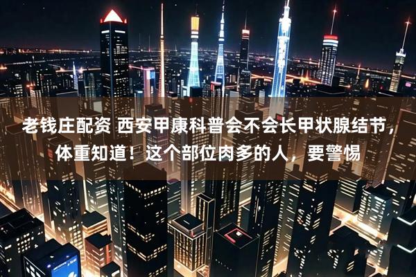 老钱庄配资 西安甲康科普会不会长甲状腺结节，体重知道！这个部位肉多的人，要警惕