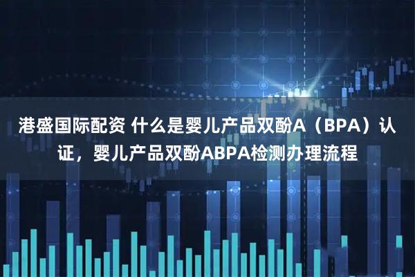 港盛国际配资 什么是婴儿产品双酚A（BPA）认证，婴儿产品双酚ABPA检测办理流程