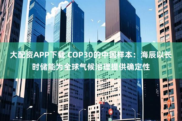 大配资APP下载 COP30的中国样本：海辰以长时储能为全球气候治理提供确定性