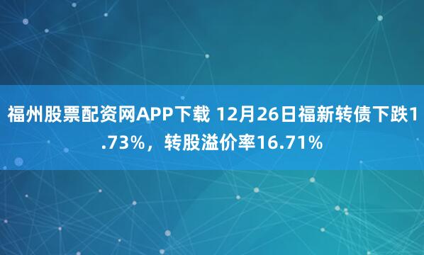 福州股票配资网APP下载 12月26日福新转债下跌1.73%，转股溢价率16.71%
