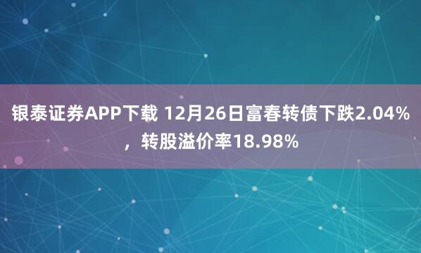 银泰证券APP下载 12月26日富春转债下跌2.04%，转股溢价率18.98%
