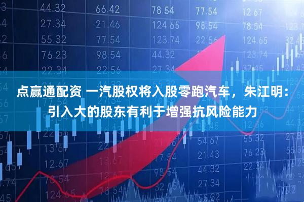 点赢通配资 一汽股权将入股零跑汽车，朱江明：引入大的股东有利于增强抗风险能力