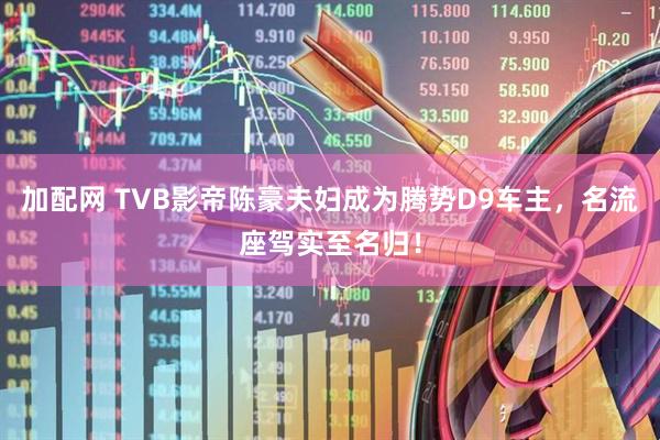 加配网 TVB影帝陈豪夫妇成为腾势D9车主，名流座驾实至名归！